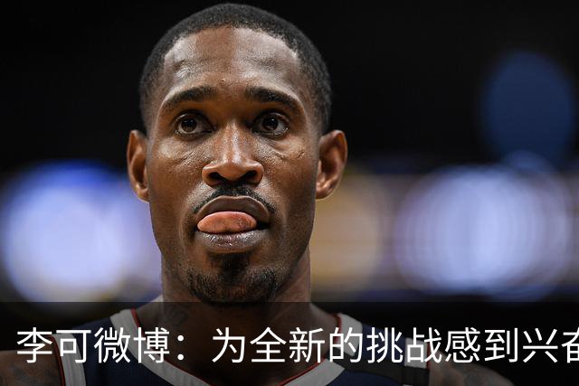 李可微博：为全新的挑战感到兴奋 我已经准备好了